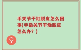 手关节干红脱皮怎么回事(手指关节干燥脱皮怎么办？)