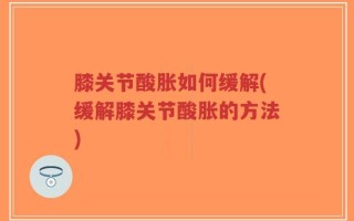 膝关节酸胀如何缓解(缓解膝关节酸胀的方法)