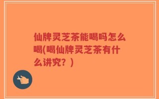 仙牌灵芝茶能喝吗怎么喝(喝仙牌灵芝茶有什么讲究？)