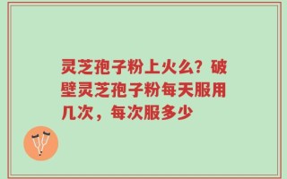 灵芝孢子粉上火么？破壁灵芝孢子粉每天服用几次，每次服多少