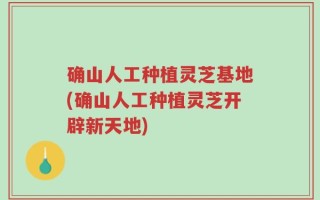 确山人工种植灵芝基地(确山人工种植灵芝开辟新天地)