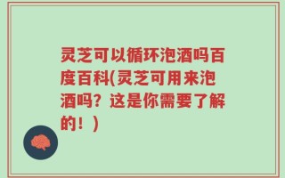 灵芝可以循环泡酒吗百度百科(灵芝可用来泡酒吗？这是你需要了解的！)
