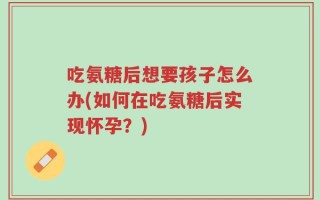吃氨糖后想要孩子怎么办(如何在吃氨糖后实现怀孕？)