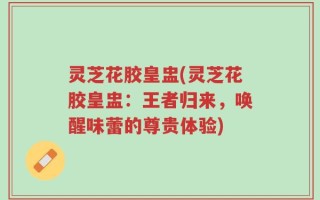 灵芝花胶皇盅(灵芝花胶皇盅：王者归来，唤醒味蕾的尊贵体验)