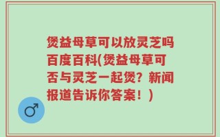 煲益母草可以放灵芝吗百度百科(煲益母草可否与灵芝一起煲？新闻报道告诉你答案！)