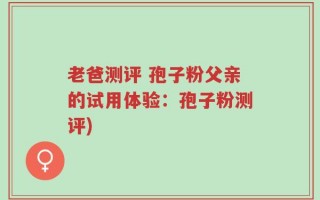 老爸测评 孢子粉父亲的试用体验：孢子粉测评)