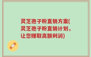 灵芝孢子粉直销方案(灵芝孢子粉直销计划，让您赚取高额利润)