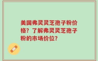 美国弗灵灵芝孢子粉价格？了解弗灵灵芝孢子粉的市场价位？
