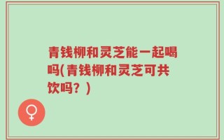 青钱柳和灵芝能一起喝吗(青钱柳和灵芝可共饮吗？)