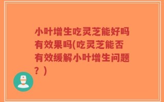 小叶增生吃灵芝能好吗有效果吗(吃灵芝能否有效缓解小叶增生问题？)