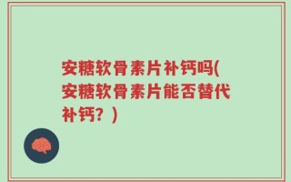 安糖软骨素片补钙吗(安糖软骨素片能否替代补钙？)
