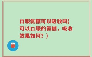 口服氨糖可以吸收吗(可以口服的氨糖，吸收效果如何？)
