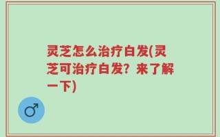 灵芝怎么治疗白发(灵芝可治疗白发？来了解一下)