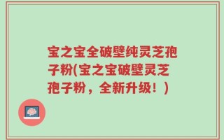宝之宝全破壁纯灵芝孢子粉(宝之宝破壁灵芝孢子粉，全新升级！)
