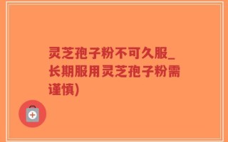 灵芝孢子粉不可久服_长期服用灵芝孢子粉需谨慎)
