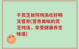 干灵芝如何炖汤吃好喝又营养(营养美味的灵芝炖汤，享受健康养生味道)