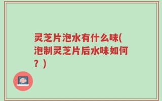 灵芝片泡水有什么味(泡制灵芝片后水味如何？)