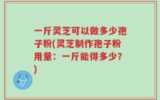 一斤灵芝可以做多少孢子粉(灵芝制作孢子粉用量：一斤能得多少？)