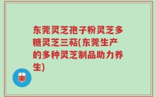 东莞灵芝孢子粉灵芝多糖灵芝三萜(东莞生产的多种灵芝制品助力养生)