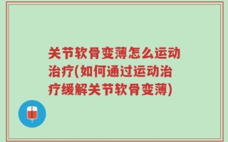 关节软骨变薄怎么运动治疗(如何通过运动治疗缓解关节软骨变薄)