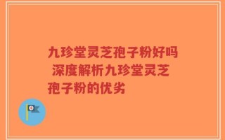 九珍堂灵芝孢子粉好吗 深度解析九珍堂灵芝孢子粉的优劣