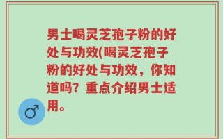 男士喝灵芝孢子粉的好处与功效(喝灵芝孢子粉的好处与功效，你知道吗？重点介绍男士适用。