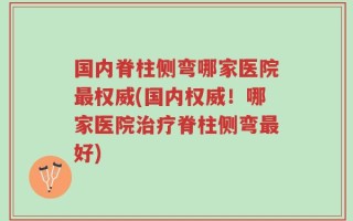 国内脊柱侧弯哪家医院最权威(国内权威！哪家医院治疗脊柱侧弯最好)