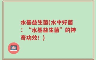水基益生菌(水中好菌：“水基益生菌”的神奇功效！)