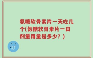 氨糖软骨素片一天吃几个(氨糖软骨素片一日剂量用量是多少？)