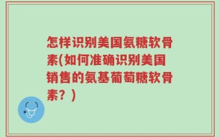 怎样识别美国氨糖软骨素(如何准确识别美国销售的氨基葡萄糖软骨素？)