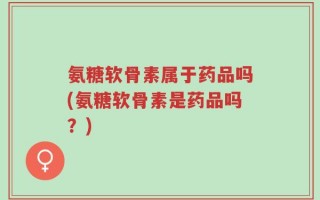 氨糖软骨素属于药品吗(氨糖软骨素是药品吗？)