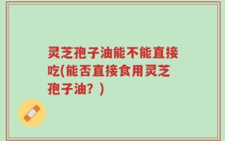 灵芝孢子油能不能直接吃(能否直接食用灵芝孢子油？)