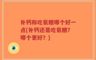 补钙和吃氨糖哪个好一点(补钙还是吃氨糖？哪个更好？)
