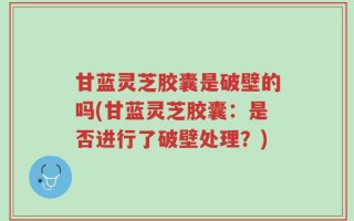 甘蓝灵芝胶囊是破壁的吗(甘蓝灵芝胶囊：是否进行了破壁处理？)