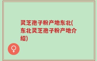 灵芝孢子粉产地东北(东北灵芝孢子粉产地介绍)