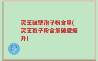 灵芝破壁孢子粉含量(灵芝孢子粉含量破壁提升)