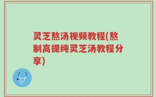 灵芝熬汤视频教程(熬制高提纯灵芝汤教程分享)