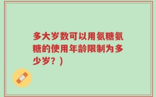 多大岁数可以用氨糖氨糖的使用年龄限制为多少岁？)