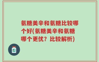 氨糖美辛和氨糖比较哪个好(氨糖美辛和氨糖哪个更优？比较解析)