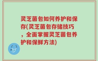 灵芝菌包如何养护和保存(灵芝菌包存储技巧，全面掌握灵芝菌包养护和保鲜方法)