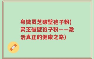 粤微灵芝破壁孢子粉(灵芝破壁孢子粉——激活真正的健康之路)