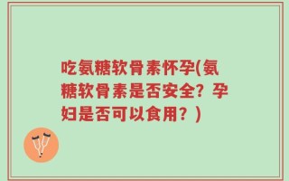 吃氨糖软骨素怀孕(氨糖软骨素是否安全？孕妇是否可以食用？)
