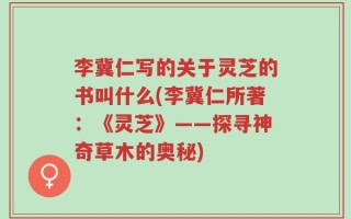 李冀仁写的关于灵芝的书叫什么(李冀仁所著：《灵芝》——探寻神奇草木的奥秘)
