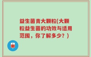 益生菌青大颗粒(大颗粒益生菌的功效与适用范围，你了解多少？)