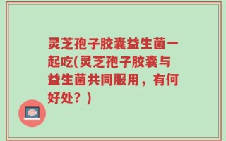 灵芝孢子胶囊益生菌一起吃(灵芝孢子胶囊与益生菌共同服用，有何好处？)