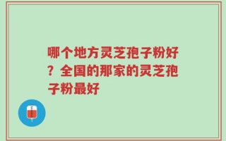 哪个地方灵芝孢子粉好？全国的那家的灵芝孢子粉最好