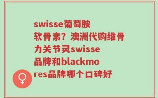 swisse葡萄胺 软骨素？澳洲代购维骨力关节灵swisse品牌和blackmores品牌哪个口碑好