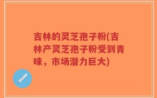 吉林的灵芝孢子粉(吉林产灵芝孢子粉受到青睐，市场潜力巨大)
