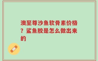澳至尊沙鱼软骨素价格？鲨鱼胶是怎么做出来的