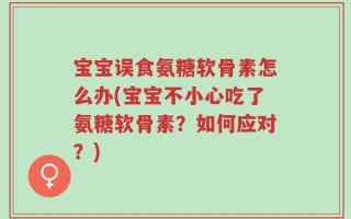 宝宝误食氨糖软骨素怎么办(宝宝不小心吃了氨糖软骨素？如何应对？)